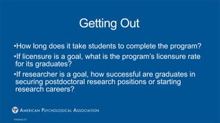 Getting Out
•How long does it take students to complete the program?
•If licensure is a goal, what is the program’s licensure rate
for its graduates?
•If researcher is a goal, how successful are graduates in
securing postdoctoral research positions or starting
research careers?
 