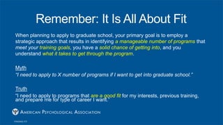 Remember: It Is All About Fit
When planning to apply to graduate school, your primary goal is to employ a
strategic approach that results in identifying a manageable number of programs that
meet your training goals, you have a solid chance of getting into, and you
understand what it takes to get through the program.
Myth
“I need to apply to X number of programs if I want to get into graduate school.”
Truth
“I need to apply to programs that are a good fit for my interests, previous training,
and prepare me for type of career I want.”
 