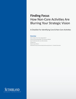 Finding Focus
How Non-Core Activities Are
Blurring Your Strategic Vision
A Checklist For Identifying Core & Non-Core Activities


Overview
What's Really Core to Your Organization?
Finance & Accounting (F&A): The Processes Deﬁned
How To Determine Non-Core F&A Activities
Finding Focus
Want to Learn More?
Sutherland Finance & Accounting Outsourcing Services - A Practical Overview
 