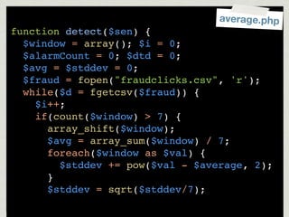 average.php
function detect($sen) {
  $window = array(); $i = 0;
  $alarmCount = 0; $dtd = 0;
  $avg = $stddev = 0;
  $fraud = fopen("fraudclicks.csv", 'r');
  while($d = fgetcsv($fraud)) {
    $i++;
    if(count($window) > 7) {
      array_shift($window);
      $avg = array_sum($window) / 7;
      foreach($window as $val) {
        $stddev += pow($val - $average, 2);
      }
      $stddev = sqrt($stddev/7);
 