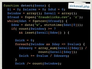 function detect($sens) {          sickavail.php
  $i = 0; $alarms = 0; $dtd = 0;
  $window = array(); $avail = array();
  $fraud = fopen("fraudclicks.csv", 'r');
  while($dat = fgetcsv($fraud)) {
    $dow = date("w", strtotime($dat[0]));
    if( count($window) >= 7
        && isset($avail[$dow]) ) {

      $sick = 0;
      foreach($window as $day => $value) {
        $dowavg = array_sum($avail[$day]) /
                  count($avail[$day]);
        $sick += $value / $dowavg;
      }
      $sick /= count($window);
 