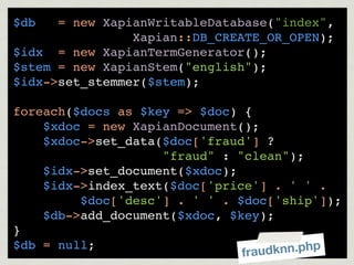 $db   = new XapianWritableDatabase("index",
                Xapian::DB_CREATE_OR_OPEN);
$idx = new XapianTermGenerator();
$stem = new XapianStem("english");
$idx->set_stemmer($stem);

foreach($docs as $key => $doc) {
    $xdoc = new XapianDocument();
    $xdoc->set_data($doc['fraud'] ?
                    "fraud" : "clean");
    $idx->set_document($xdoc);
    $idx->index_text($doc['price'] . ' ' .
         $doc['desc'] . ' ' . $doc['ship']);
    $db->add_document($xdoc, $key);
}
$db = null;
                               frau dknn.php
 