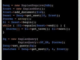 $enq = new XapianEnquire($db);
$rset = new XapianRSet();
$rset->add_document($id);
$eset = $enq->get_eset(10, $rset);
$terms = array();
$i = $eset->begin();
while ( !$i->equals($eset->end()) ) {
  $terms[] = $i->get_term(); $i->next();
}

$q = new XapianQuery(
         XapianQuery::OP_OR, $terms);
$enq->set_query($q);
$matches = $enq->get_mset(0, 4, $rset);
 