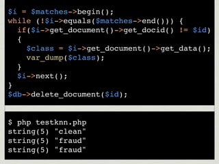 $i = $matches->begin();
while (!$i->equals($matches->end())) {
  if($i->get_document()->get_docid() != $id)
  {
    $class = $i->get_document()->get_data();
    var_dump($class);
  }
  $i->next();
}
$db->delete_document($id);


$ php testknn.php
string(5) "clean"
string(5) "fraud"
string(5) "fraud"
 
