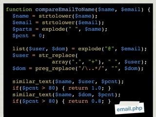 function compareEmailToName($name, $email) {
  $name = strtolower($name);
  $email = strtolower($email);
  $parts = explode(" ", $name);
  $pcnt = 0;

  list($user, $dom) = explode("@", $email);
  $user = str_replace(
              array(".", "+"), " ", $user);
  $dom = preg_replace("/..*/", "", $dom);

  similar_text($name, $user, $pcnt);
  if($pcnt > 80) { return 1.0; }
  similar_text($name, $dom, $pcnt);
  if($pcnt > 80) { return 0.8; }
                                 email.php
 