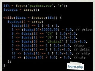 $fh = fopen('paydata.csv', 'r');
$output = array();

while($data = fgetcsv($fh)) {
  $output[] = array(
     $data[14] == 1 ? -1 : 1,
     1 => ($data[0]/20000.00) - 1.0, // price
     2 => $data[1] == 'CN' ? 1.0:-1.0,
     3 => $data[1] == 'US' ? 1.0:-1.0,
     4 => $data[5] == 'digital' ? 1.0:-1.0,
     5 => $data[7] == 1 ? 1.0:-1.0, //geo
     6 => $data[6] == 1 ? 1.0:-1.0, // deliv
     12 => $data[9] == 1 ? 1.0:-1.0, // ship
     13 => ($data[13] / 1.5) - 1.0, // qty
  );
}                                learn.php
 