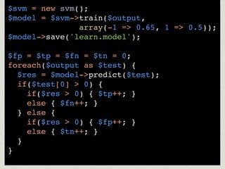 $svm = new svm();
$model = $svm->train($output,
               array(-1 => 0.65, 1 => 0.5));
$model->save('learn.model');

$fp = $tp = $fn = $tn = 0;
foreach($output as $test) {
  $res = $model->predict($test);
  if($test[0] > 0) {
    if($res > 0) { $tp++; }
    else { $fn++; }
  } else {
    if($res > 0) { $fp++; }
    else { $tn++; }
  }
}
 