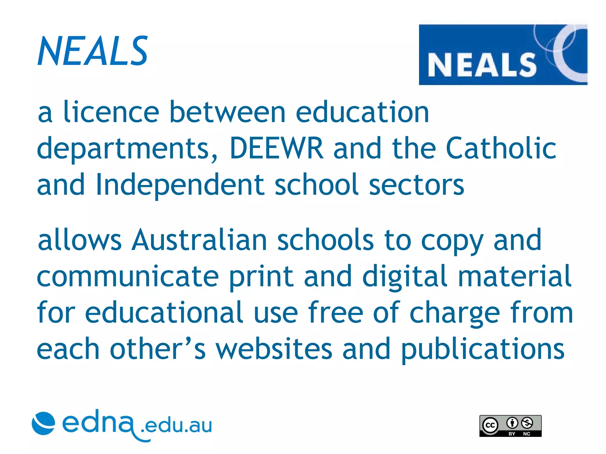 NEALS   a licence between education departments, DEEWR and the Catholic and Independent school sectors allows Australian schools to copy and communicate print and digital material for educational use free of charge from each other’s websites and publications 