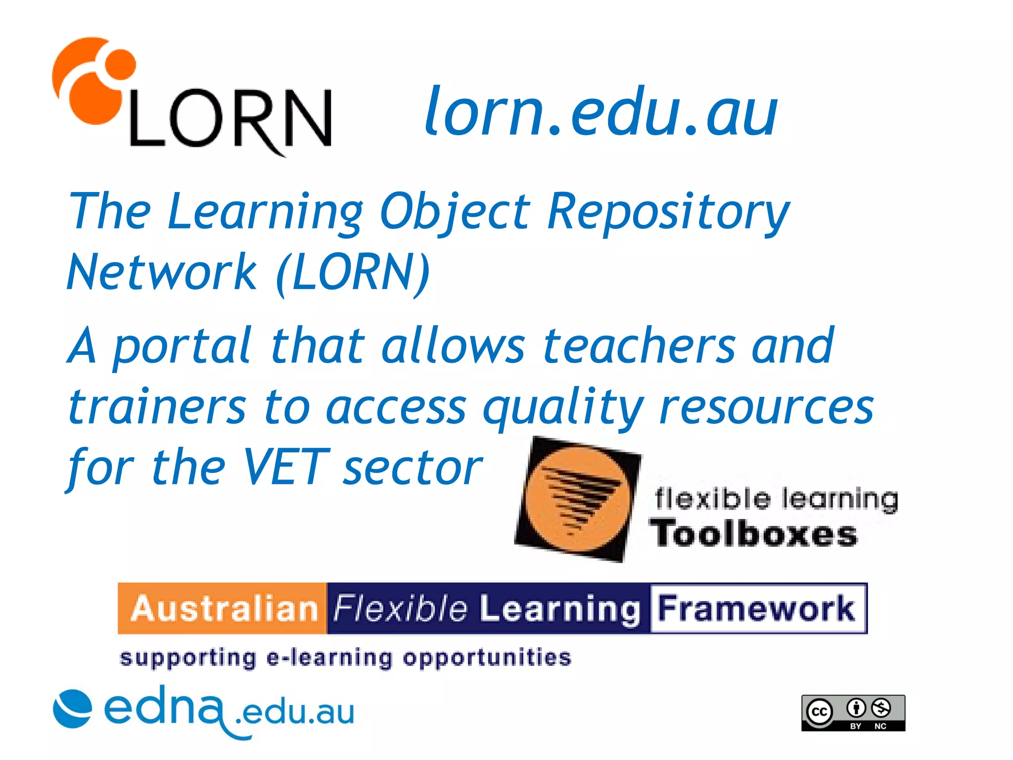 lorn.edu.au The Learning Object Repository Network (LORN)  A portal that allows teachers and trainers to access quality resources for the VET sector 