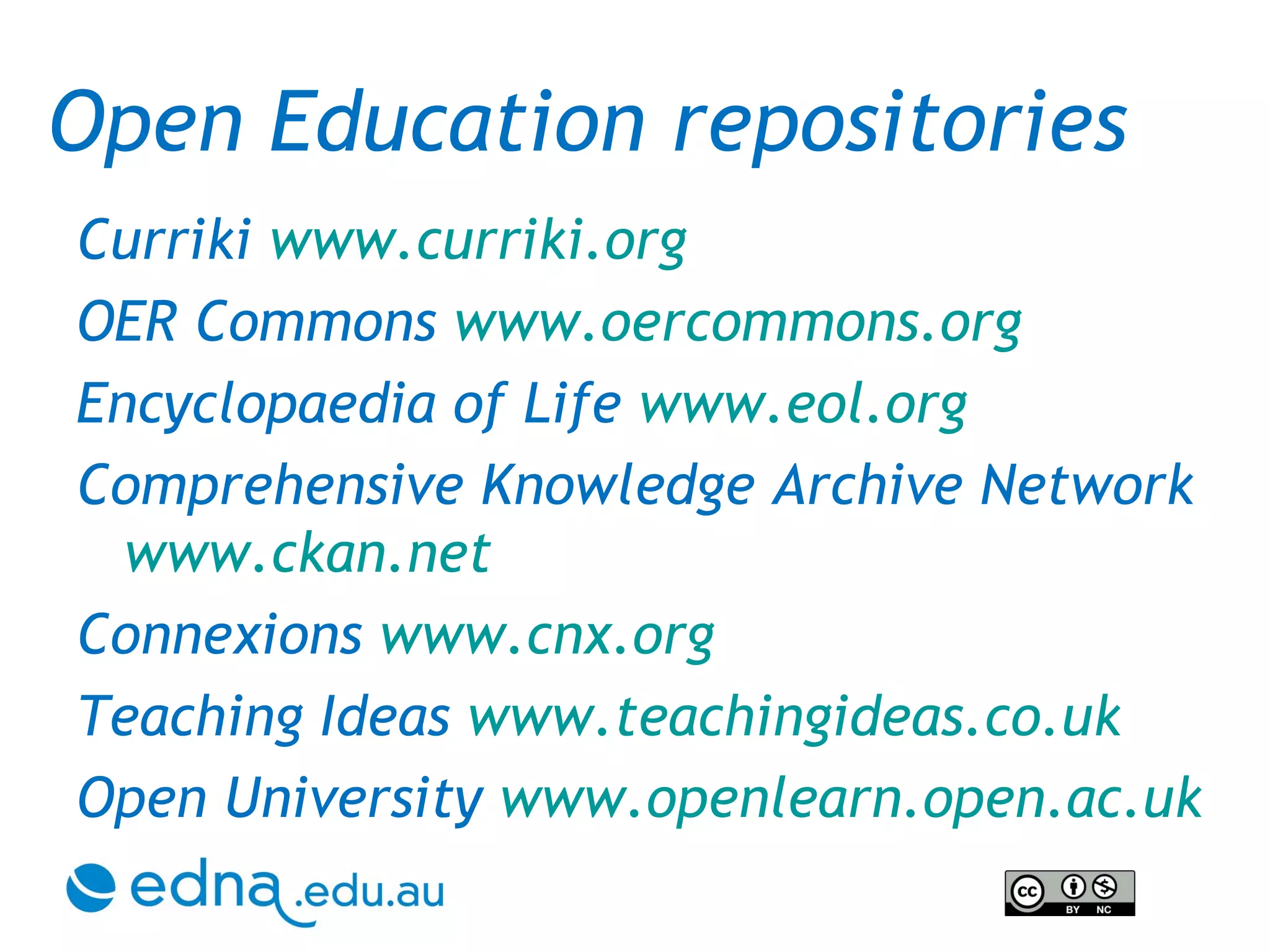 Curriki  www.curriki.org   OER Commons  www.oercommons.org Encyclopaedia of Life  www.eol.org Comprehensive Knowledge Archive Network  www.ckan.net Connexions  www.cnx.org Teaching Ideas  www.teachingideas.co.uk Open University  www.openlearn.open.ac.uk Open Education repositories 