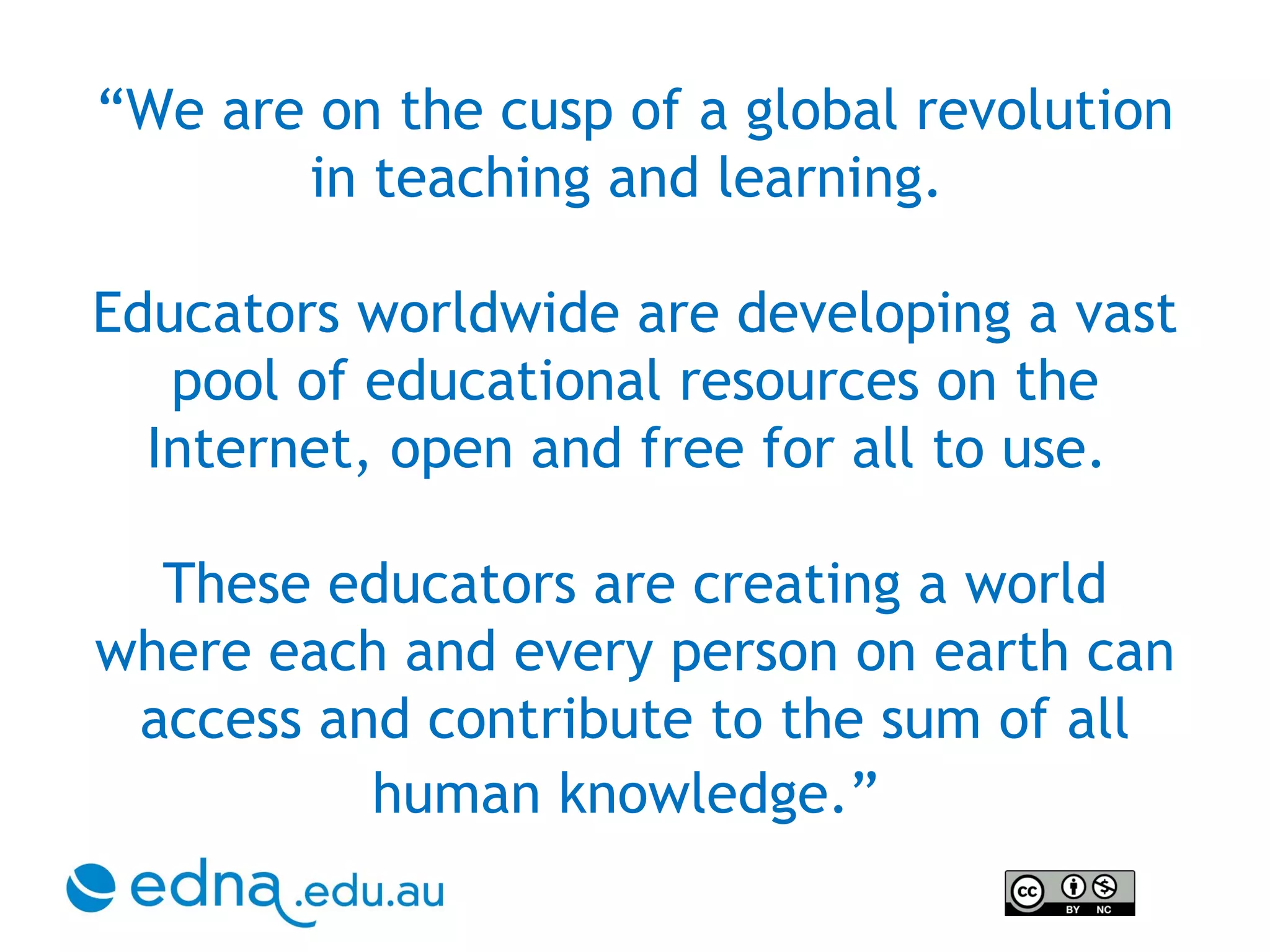 “ We are on the cusp of a global revolution in teaching and learning.  Educators worldwide are developing a vast pool of educational resources on the Internet, open and free for all to use.  These educators are creating a world where each and every person on earth can access and contribute to the sum of all human knowledge.”   