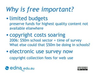 Why is free important? limited budgets preserve funds for highest quality content not available elsewhere copyright costs soaring 2006: $50m school sector + time of survey What else could that $50m be doing in schools? electronic use survey now copyright collection fees for web   use 