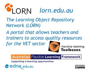 lorn.edu.au The Learning Object Repository Network (LORN)  A portal that allows teachers and trainers to access quality resources for the VET sector 