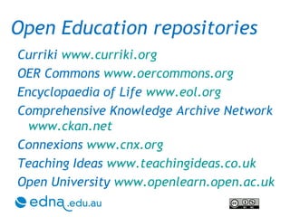 Curriki  www.curriki.org   OER Commons  www.oercommons.org Encyclopaedia of Life  www.eol.org Comprehensive Knowledge Archive Network  www.ckan.net Connexions  www.cnx.org Teaching Ideas  www.teachingideas.co.uk Open University  www.openlearn.open.ac.uk Open Education repositories 