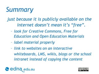Summary just because it is publicly available on the internet doesn’t mean it’s “free”. look for Creative Commons, Free for Education and Open Education Materials label material properly link to websites on an interactive whiteboards, LMS, wikis, blogs or   the school intranet instead of copying the content 
