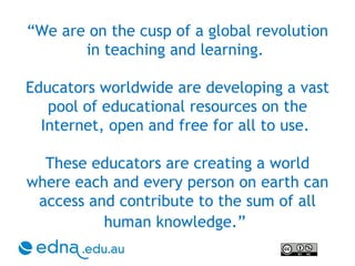 “ We are on the cusp of a global revolution in teaching and learning.  Educators worldwide are developing a vast pool of educational resources on the Internet, open and free for all to use.  These educators are creating a world where each and every person on earth can access and contribute to the sum of all human knowledge.”   