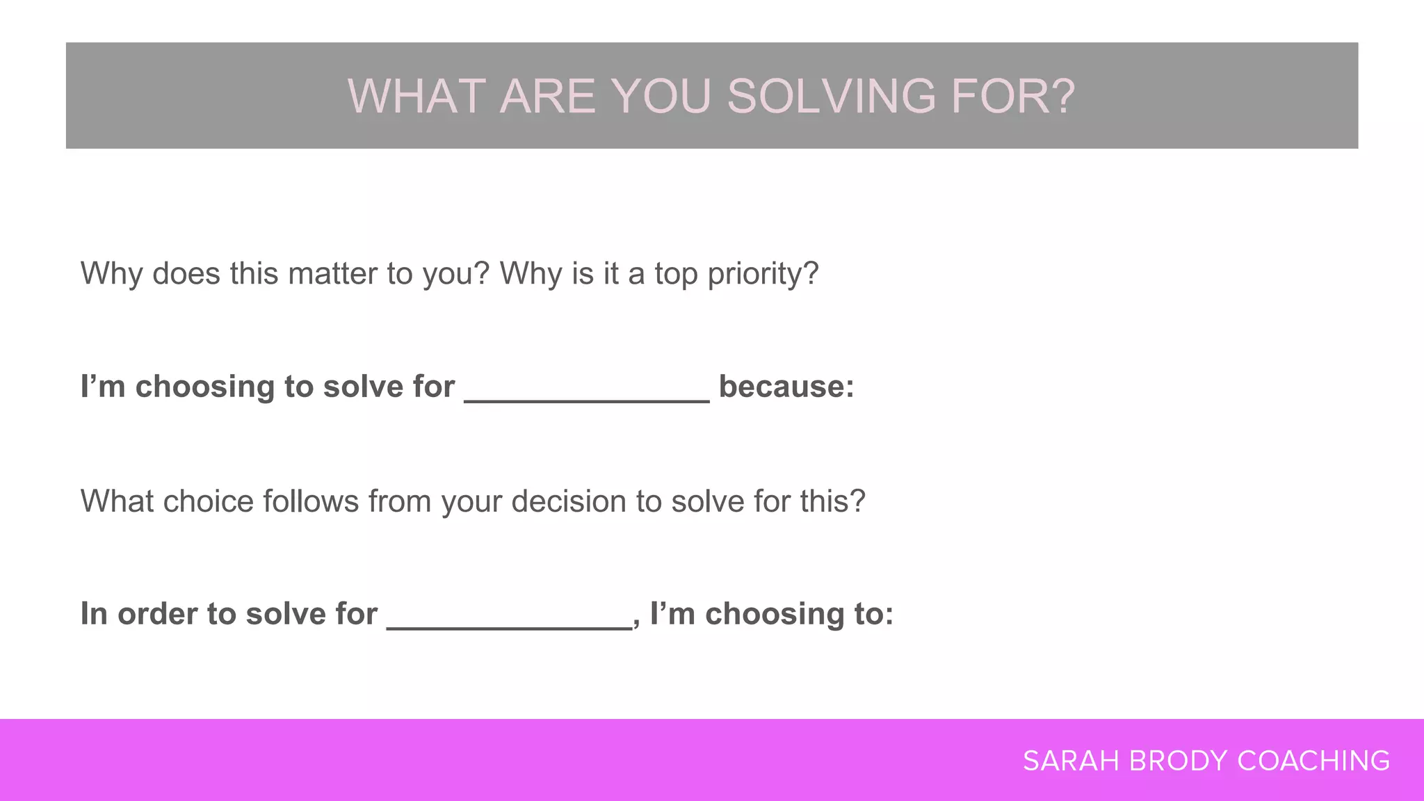 Why does this matter to you? Why is it a top priority?
I’m choosing to solve for ______________ because:
What choice follows from your decision to solve for this?
In order to solve for ______________, I’m choosing to:
WHAT ARE YOU SOLVING FOR?
 