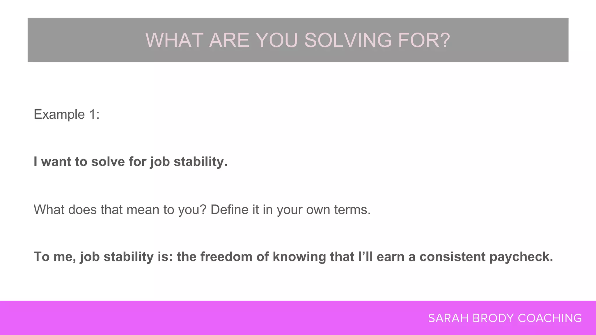 Example 1:
I want to solve for job stability.
What does that mean to you? Define it in your own terms.
To me, job stability is: the freedom of knowing that I’ll earn a consistent paycheck.
WHAT ARE YOU SOLVING FOR?
 