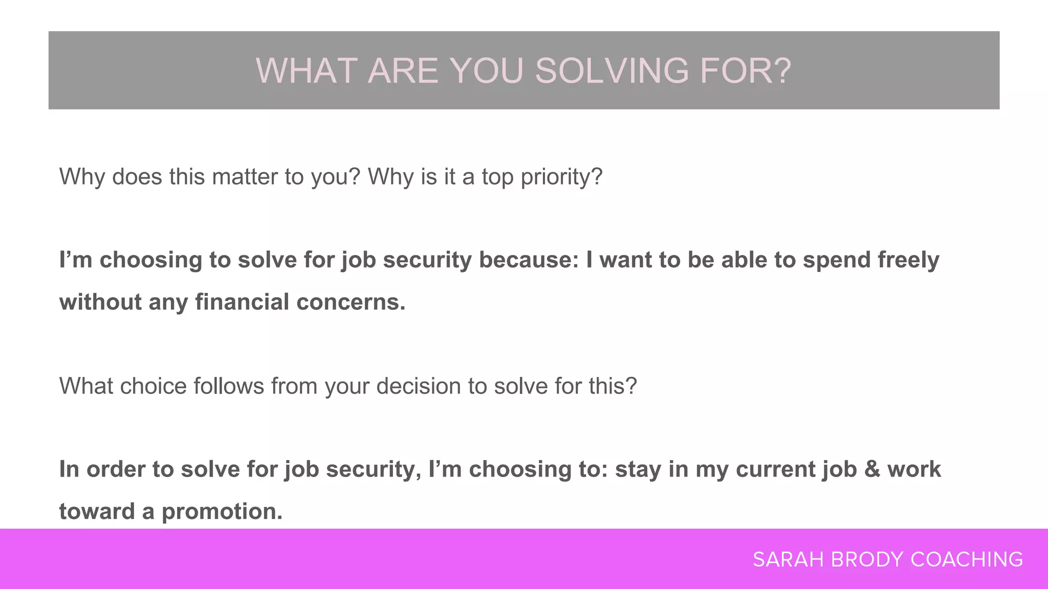 Why does this matter to you? Why is it a top priority?
I’m choosing to solve for job security because: I want to be able to spend freely
without any financial concerns.
What choice follows from your decision to solve for this?
In order to solve for job security, I’m choosing to: stay in my current job & work
toward a promotion.
WHAT ARE YOU SOLVING FOR?
 