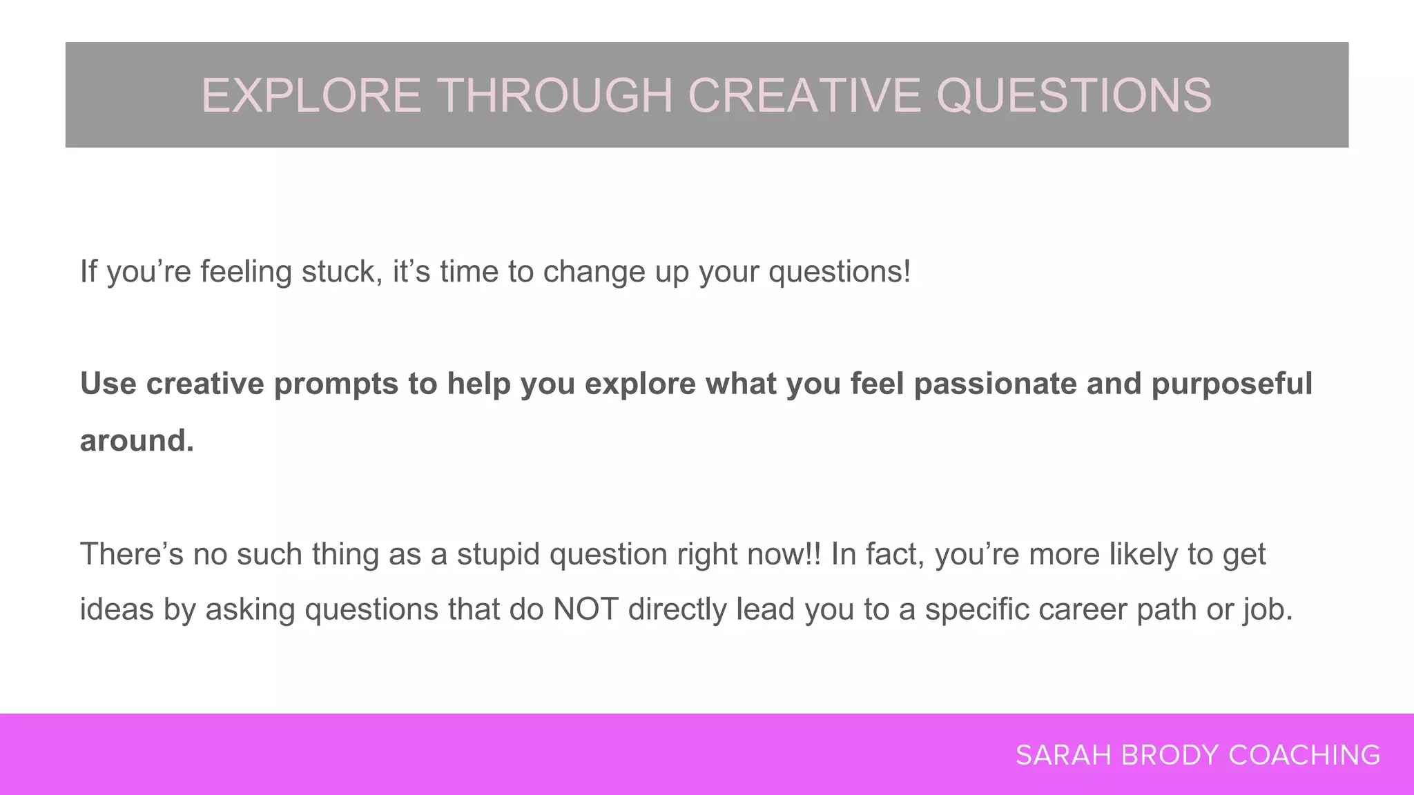 If you’re feeling stuck, it’s time to change up your questions!
Use creative prompts to help you explore what you feel passionate and purposeful
around.
There’s no such thing as a stupid question right now!! In fact, you’re more likely to get
ideas by asking questions that do NOT directly lead you to a specific career path or job.
EXPLORE THROUGH CREATIVE QUESTIONS
 