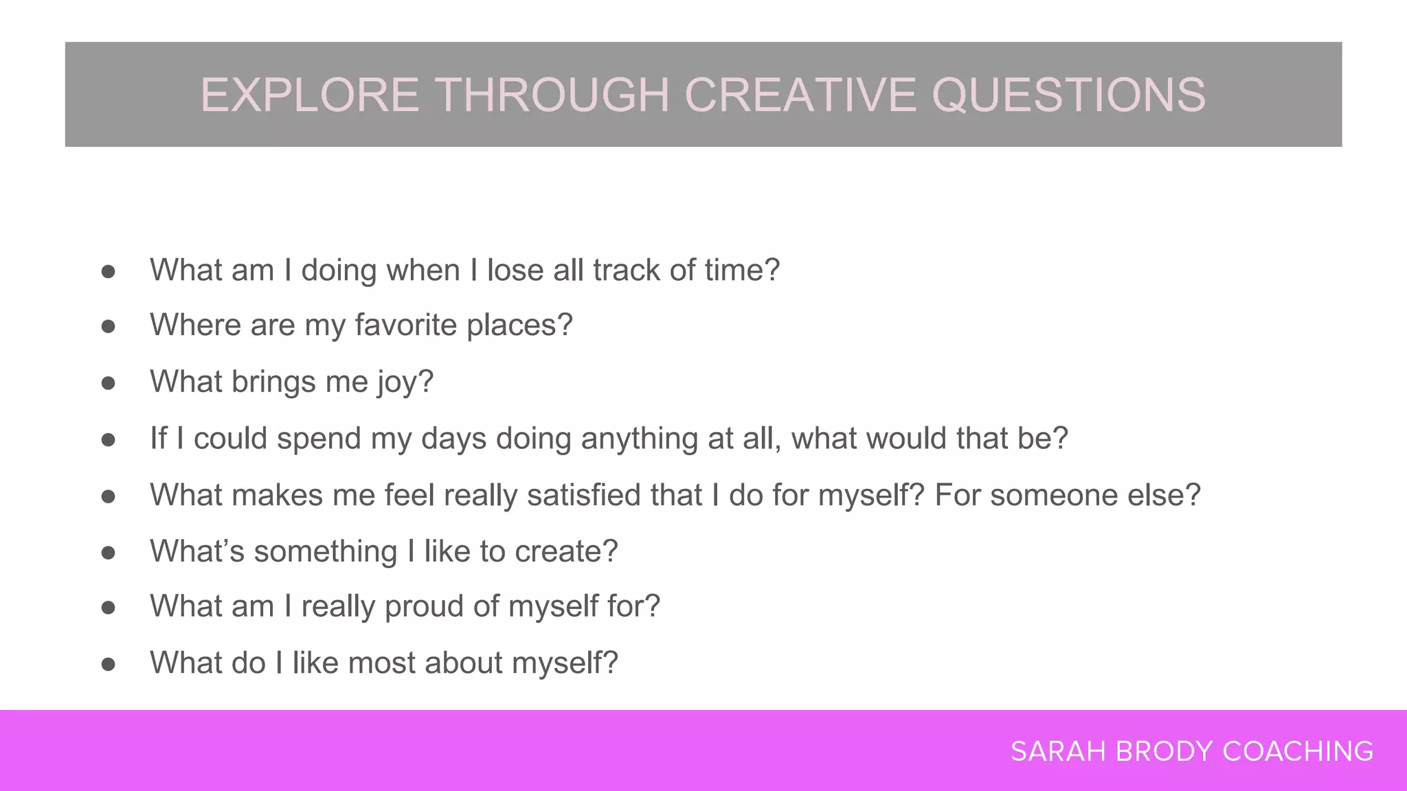 ● What am I doing when I lose all track of time?
● Where are my favorite places?
● What brings me joy?
● If I could spend my days doing anything at all, what would that be?
● What makes me feel really satisfied that I do for myself? For someone else?
● What’s something I like to create?
● What am I really proud of myself for?
● What do I like most about myself?
EXPLORE THROUGH CREATIVE QUESTIONS
 