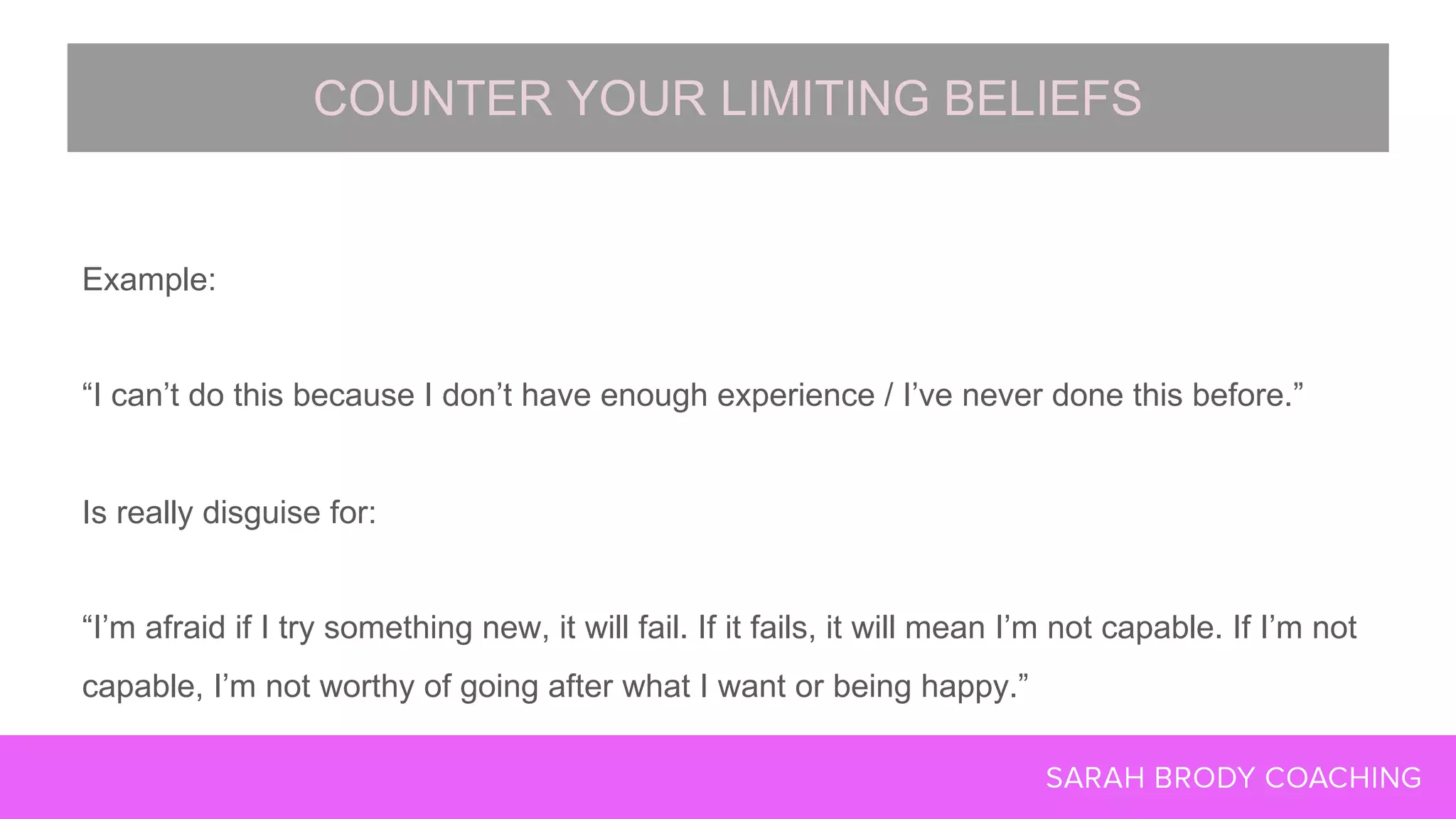 Example:
“I can’t do this because I don’t have enough experience / I’ve never done this before.”
Is really disguise for:
“I’m afraid if I try something new, it will fail. If it fails, it will mean I’m not capable. If I’m not
capable, I’m not worthy of going after what I want or being happy.”
COUNTER YOUR LIMITING BELIEFS
 