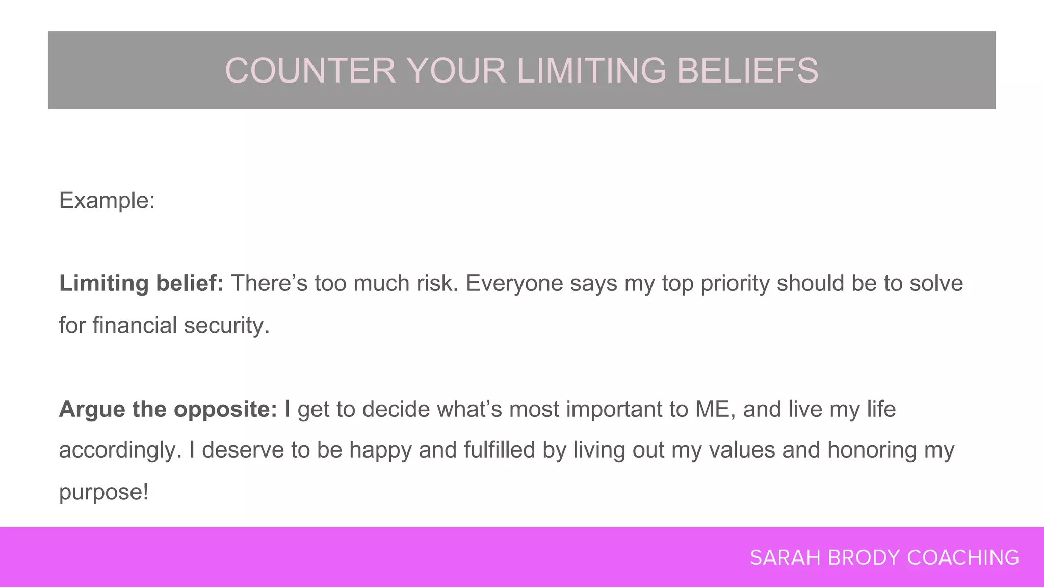 Example:
Limiting belief: There’s too much risk. Everyone says my top priority should be to solve
for financial security.
Argue the opposite: I get to decide what’s most important to ME, and live my life
accordingly. I deserve to be happy and fulfilled by living out my values and honoring my
purpose!
COUNTER YOUR LIMITING BELIEFS
 