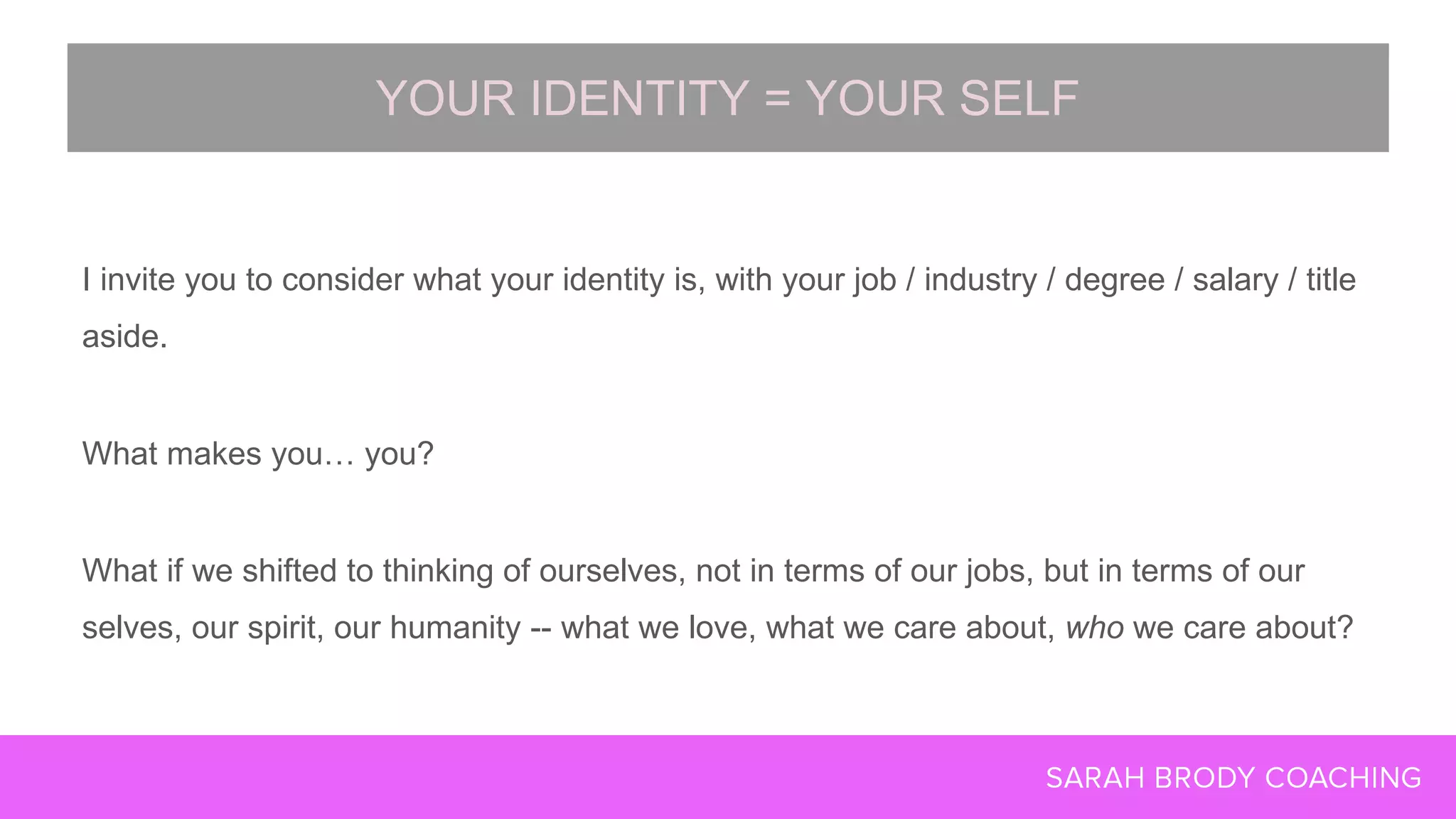 I invite you to consider what your identity is, with your job / industry / degree / salary / title
aside.
What makes you… you?
What if we shifted to thinking of ourselves, not in terms of our jobs, but in terms of our
selves, our spirit, our humanity -- what we love, what we care about, who we care about?
YOUR IDENTITY = YOUR SELF
 