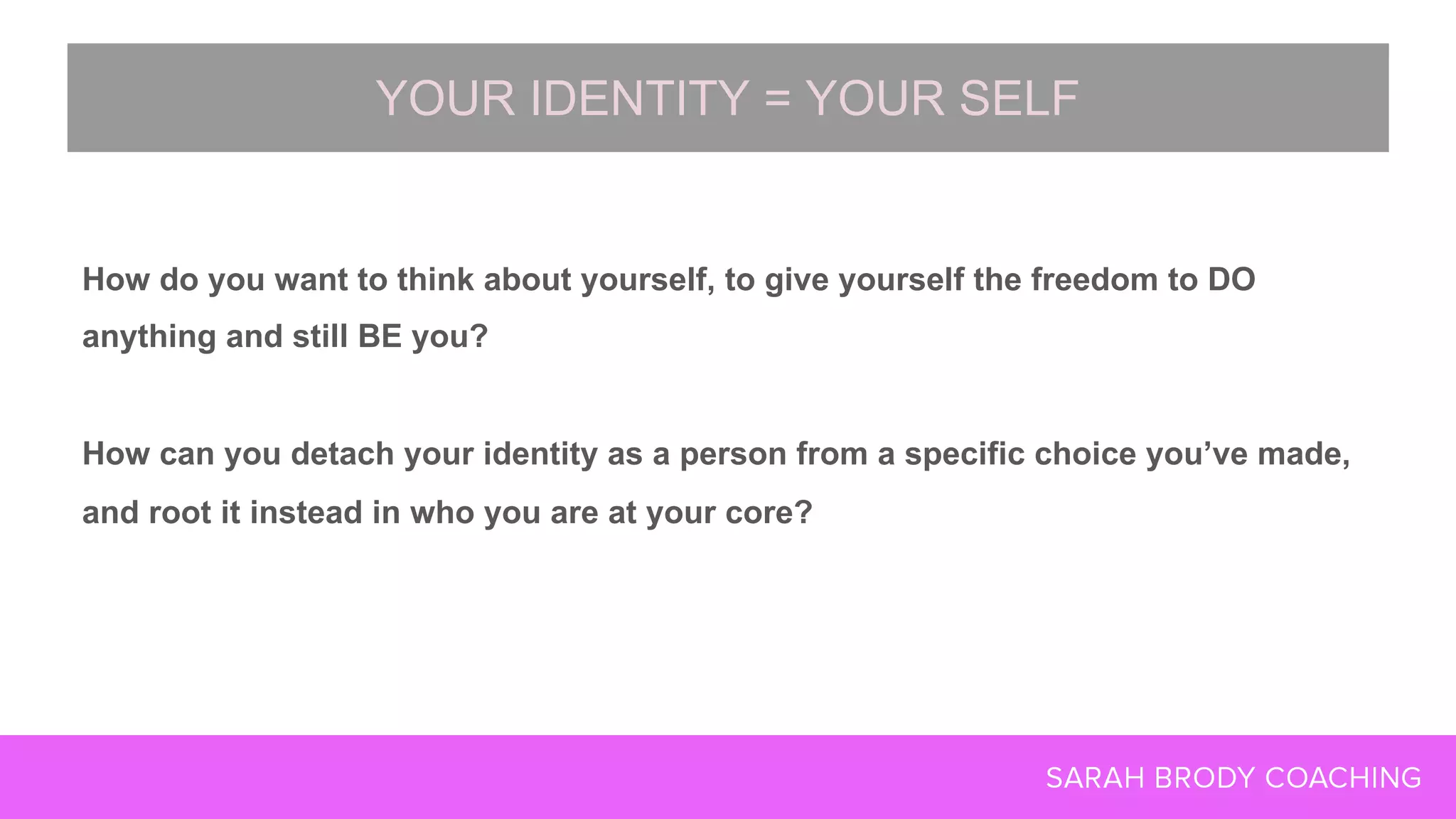 How do you want to think about yourself, to give yourself the freedom to DO
anything and still BE you?
How can you detach your identity as a person from a specific choice you’ve made,
and root it instead in who you are at your core?
YOUR IDENTITY = YOUR SELF
 