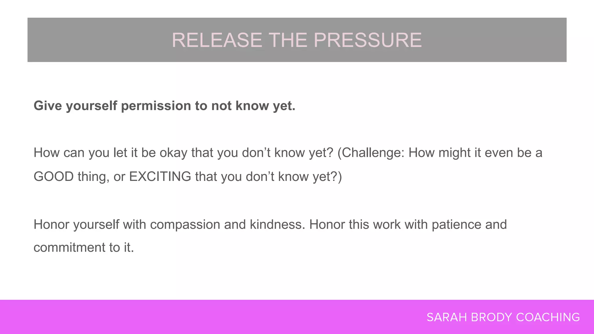 Give yourself permission to not know yet.
How can you let it be okay that you don’t know yet? (Challenge: How might it even be a
GOOD thing, or EXCITING that you don’t know yet?)
Honor yourself with compassion and kindness. Honor this work with patience and
commitment to it.
RELEASE THE PRESSURE
 