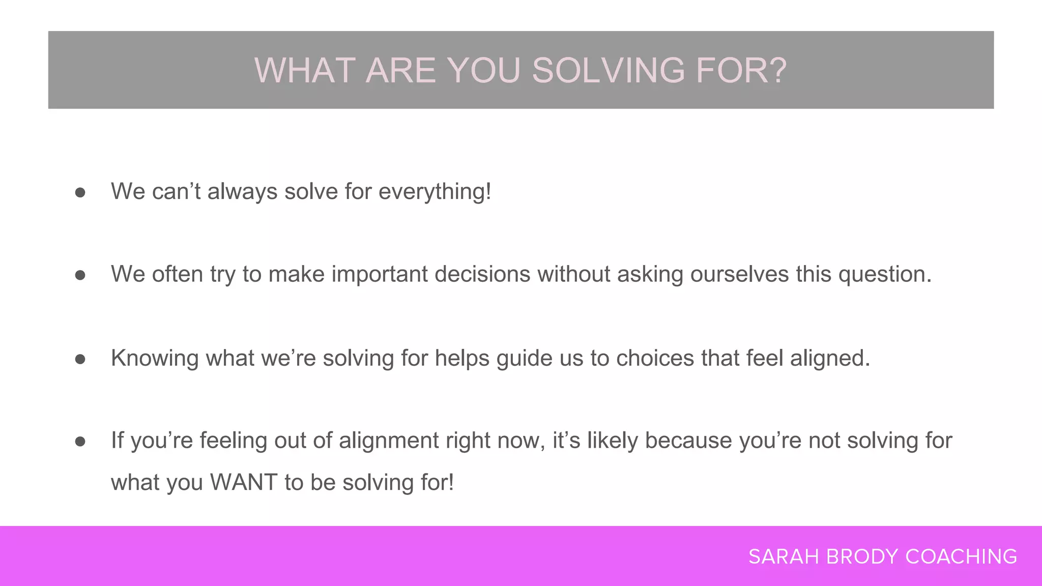 ● We can’t always solve for everything!
● We often try to make important decisions without asking ourselves this question.
● Knowing what we’re solving for helps guide us to choices that feel aligned.
● If you’re feeling out of alignment right now, it’s likely because you’re not solving for
what you WANT to be solving for!
WHAT ARE YOU SOLVING FOR?
 
