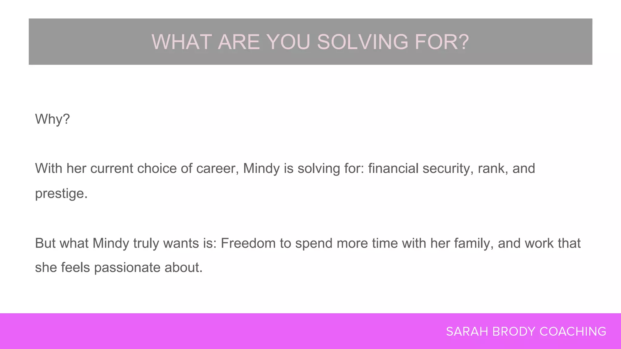 Why?
With her current choice of career, Mindy is solving for: financial security, rank, and
prestige.
But what Mindy truly wants is: Freedom to spend more time with her family, and work that
she feels passionate about.
WHAT ARE YOU SOLVING FOR?
 