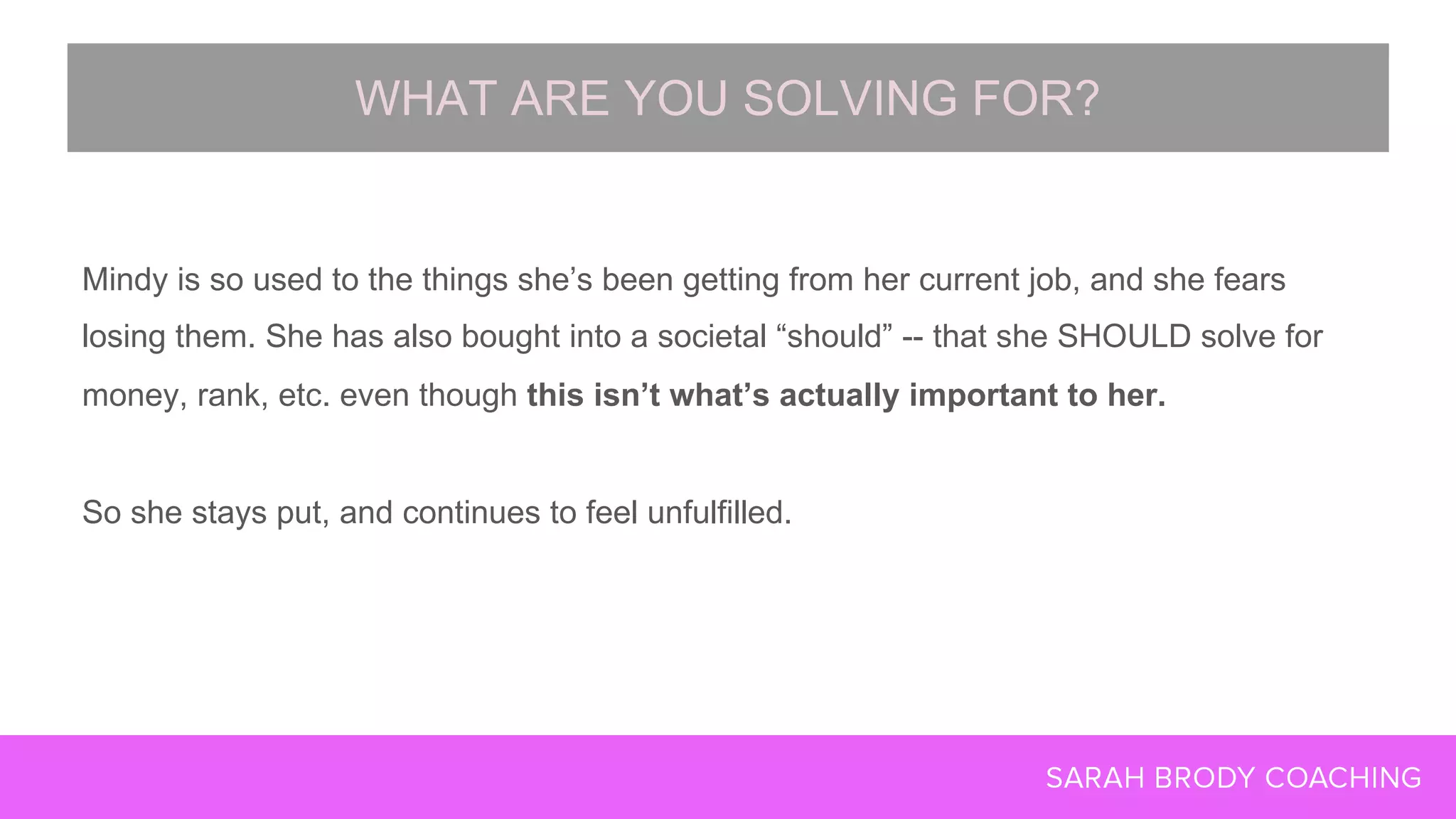 Mindy is so used to the things she’s been getting from her current job, and she fears
losing them. She has also bought into a societal “should” -- that she SHOULD solve for
money, rank, etc. even though this isn’t what’s actually important to her.
So she stays put, and continues to feel unfulfilled.
WHAT ARE YOU SOLVING FOR?
 