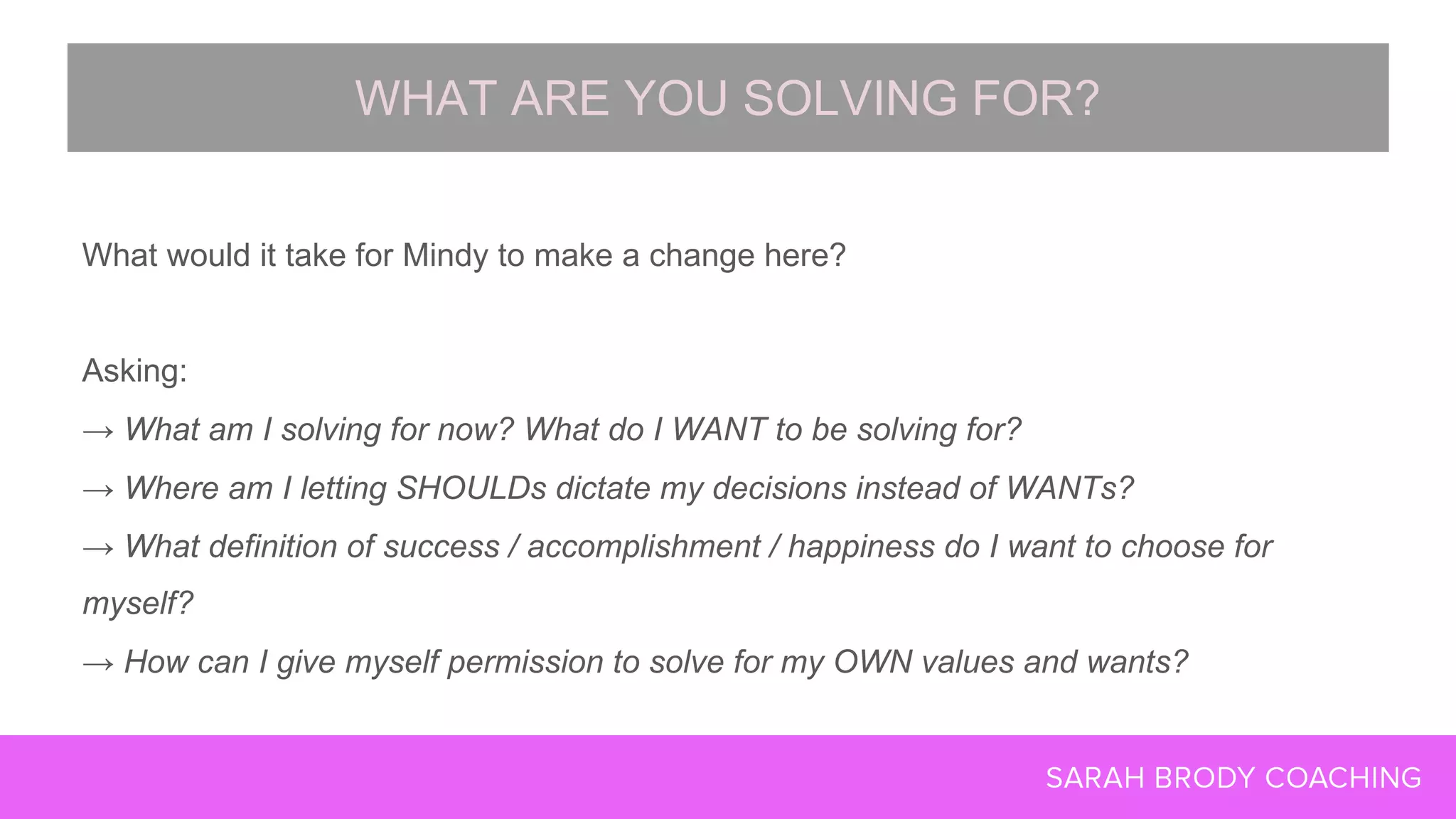 What would it take for Mindy to make a change here?
Asking:
→ What am I solving for now? What do I WANT to be solving for?
→ Where am I letting SHOULDs dictate my decisions instead of WANTs?
→ What definition of success / accomplishment / happiness do I want to choose for
myself?
→ How can I give myself permission to solve for my OWN values and wants?
WHAT ARE YOU SOLVING FOR?
 