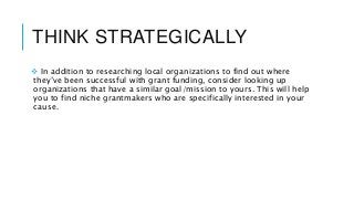 THINK STRATEGICALLY
 In addition to researching local organizations to find out where
they’ve been successful with grant funding, consider looking up
organizations that have a similar goal/mission to yours. This will help
you to find niche grantmakers who are specifically interested in your
cause.
 