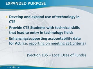 EXPANDED PURPOSE

> Develop and expand use of technology in
  CTE
> Provide CTE Students with technical skills
  that lead to entry in technology fields
> Enhancing/supporting accountability data
  for Act (i.e. reporting on meeting 2S1 criteria)

             (Section 135 – Local Uses of Funds)
 