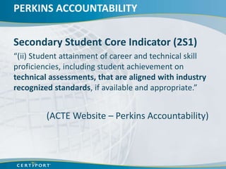 PERKINS ACCOUNTABILITY


Secondary Student Core Indicator (2S1)
“(ii) Student attainment of career and technical skill
proficiencies, including student achievement on
technical assessments, that are aligned with industry
recognized standards, if available and appropriate.”


         (ACTE Website – Perkins Accountability)
 