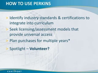 HOW TO USE PERKINS

> Identify industry standards & certifications to
  integrate into curriculum
> Seek licensing/assessment models that
  provide universal access
> Plan purchases for multiple years*
> Spotlight – Volunteer?
 