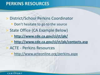 PERKINS RESOURCES

> District/School Perkins Coordinator
   Don’t hesitate to go to the source
> State Office (CA Example Below)
   http://www.cde.ca.gov/ci/ct/pk/
   http://www.cde.ca.gov/ci/ct/pk/contacts.asp
> ACTE - Perkins Resources
   http://www.acteonline.org/perkins.aspx
 
