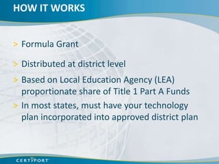HOW IT WORKS


> Formula Grant

> Distributed at district level
> Based on Local Education Agency (LEA)
  proportionate share of Title 1 Part A Funds
> In most states, must have your technology
  plan incorporated into approved district plan
 