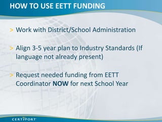 HOW TO USE EETT FUNDING

> Work with District/School Administration

> Align 3-5 year plan to Industry Standards (If
  language not already present)

> Request needed funding from EETT
  Coordinator NOW for next School Year
 