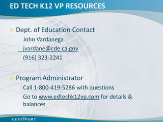 ED TECH K12 VP RESOURCES

> Dept. of Education Contact
    John Vardanega
    jvardane@cde.ca.gov
    (916) 323-2241


> Program Administrator
    Call 1-800-419-5286 with questions
    Go to www.edtechk12vp.com for details &
    balances
 