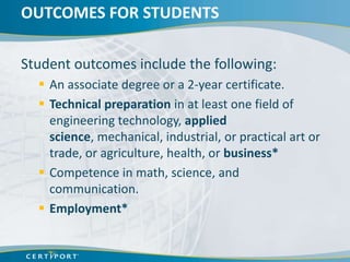 OUTCOMES FOR STUDENTS

Student outcomes include the following:
   An associate degree or a 2-year certificate.
   Technical preparation in at least one field of
    engineering technology, applied
    science, mechanical, industrial, or practical art or
    trade, or agriculture, health, or business*
   Competence in math, science, and
    communication.
   Employment*
 
