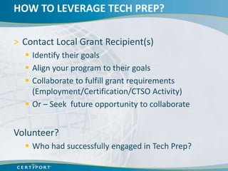 HOW TO LEVERAGE TECH PREP?

> Contact Local Grant Recipient(s)
   Identify their goals
   Align your program to their goals
   Collaborate to fulfill grant requirements
    (Employment/Certification/CTSO Activity)
   Or – Seek future opportunity to collaborate


Volunteer?
   Who had successfully engaged in Tech Prep?
 