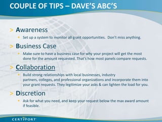 COUPLE OF TIPS – DAVE’S ABC’S

> Awareness
   Set up a system to monitor all grant opportunities. Don’t miss anything.

> Business Case
   Make sure to have a business case for why your project will get the most
    done for the amount requested. That’s how most panels compare requests.

> Collaboration
   Build strong relationships with local businesses, industry
    partners, colleges, and professional organizations and incorporate them into
    your grant requests. They legitimize your asks & can lighten the load for you.

> Discretion
   Ask for what you need, and keep your request below the max award amount
    if feasible.
 