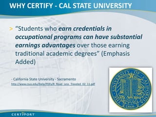 WHY CERTIFY - CAL STATE UNIVERSITY

> “Students who earn credentials in
  occupational programs can have substantial
  earnings advantages over those earning
  traditional academic degrees” (Emphasis
  Added)

- California State University - Sacramento
http://www.csus.edu/ihelp/PDFs/R_Road_Less_Traveled_02_11.pdf
 