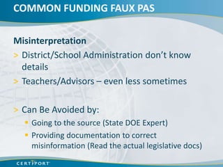 COMMON FUNDING FAUX PAS

Misinterpretation
> District/School Administration don’t know
  details
> Teachers/Advisors – even less sometimes

> Can Be Avoided by:
   Going to the source (State DOE Expert)
   Providing documentation to correct
    misinformation (Read the actual legislative docs)
 