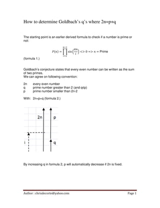 How to determine Goldbach’s q’s where 2n=p+q
The starting point is an earlier derived formula to check if a number is prime or
not:
௡ିଵ

ܲሺ݊ሻ = ෑ sin ቀ
(formula 1.)

௜ୀଶ

ߨ݊
ቁ <> 0 => ݊ = Prime
݅

Goldbach’s conjecture states that every even number can be written as the sum
of two primes.
We can agree on following convention:
2n
q
p

every even number
prime number greater than 2 (and q≤p)
prime number smaller than 2n-2

With: 2n=p+q (formula 2.)

By increasing q in formula 2, p will automatically decrease if 2n is fixed.

Author : chrisdecorte@yahoo.com

Page 1

 