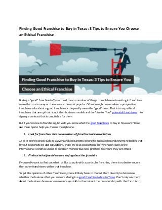 Finding Good Franchise to Buy in Texas: 3 Tips to Ensure You Choose
an Ethical Franchise
Buying a “good” franchise in Texas could mean a number of things. It could mean investing in franchises
make the most money or the ones are the most popular. Oftentimes, however when a prospective
franchisee asks about a good franchises – they really mean the “good” ones. That is to say, ethical
franchises that are upfront about their business models and don’t try to “fool” potential franchisees into
signing a contract that is unsuitable for them.
But if you’re new to franchising, how do you know what the good franchises to buy in Texas are? Here
are three tips to help you choose the right one.
1. Look for franchises that are members of franchise trade associations
Just like professionals such as lawyers and accountants belong to associations and governing bodies that
lay out best practices and regulations, there are also associations for franchisors such as the
International Franchise Association which monitor business practices to ensure they are ethical.
2. Find out what franchisees are saying about the franchise
If you really want to find out what it’s like to work with a particular franchise, there is no better source
than other franchisees within that franchise.
To get the opinions of other franchisees, you will likely have to contact them directly to determine
whether the business that you are considering is a good franchise to buy in Texas. Don’t only ask them
about the business however – make sure you talk to them about their relationship with the franchisor,
 
