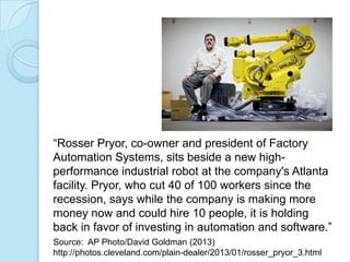 “Rosser Pryor, co-owner and president of Factory
Automation Systems, sits beside a new high-
performance industrial robot at the company's Atlanta
facility. Pryor, who cut 40 of 100 workers since the
recession, says while the company is making more
money now and could hire 10 people, it is holding
back in favor of investing in automation and software.”
Source: AP Photo/David Goldman (2013)
http://photos.cleveland.com/plain-dealer/2013/01/rosser_pryor_3.html
 